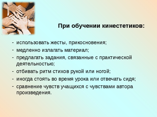    При обучении кинестетиков:  использовать жесты, прикосновения; медленно излагать материал; предлагать задания, связанные с практической деятельностью; отбивать ритм стихов рукой или ногой; иногда стоять во время урока или отвечать сидя; сравнение чувств учащихся с чувствами автора произведения. 