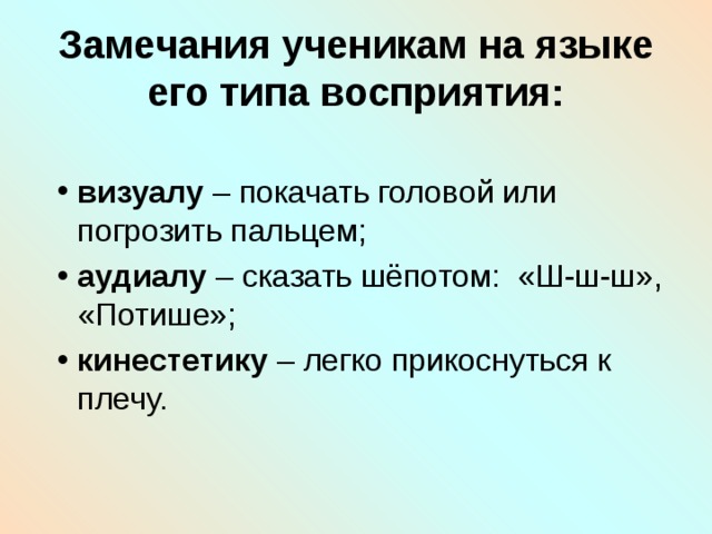 Замечания ученикам на языке его типа восприятия: визуалу – покачать головой или погрозить пальцем; аудиалу – сказать шёпотом: «Ш-ш-ш», «Потише»; кинестетику – легко прикоснуться к плечу. 