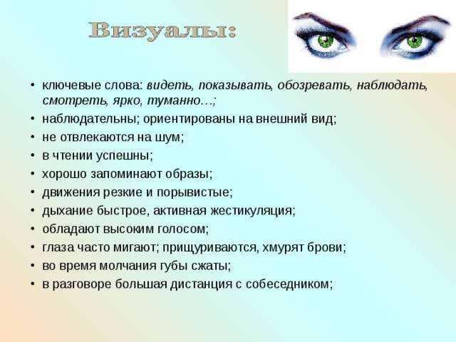 ключевые слова: видеть, показывать, обозревать, наблюдать, смотреть, ярко, туманно…; наблюдательны; ориентированы на внешний вид; не отвлекаются на шум; в чтении успешны; хорошо запоминают образы; движения резкие и порывистые; дыхание быстрое, активная жестикуляция; обладают высоким голосом; глаза часто мигают; прищуриваются, хмурят брови; во время молчания губы сжаты; в разговоре большая дистанция с собеседником; 