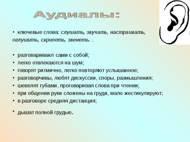 ключевые слова: слушать, звучать, настраивать, оглушить, скрипеть, звенеть…  разговаривают сами с собой; легко отвлекаются на шум; говорят ритмично, легко повторяют услышанное; разговорчивы, любят дискуссии, споры, размышления; шевелят губами, проговаривая слова при чтении; при общении руки сложены на груди, мало жестикулируют; в разговоре средняя дистанция; дышат полной грудью .  