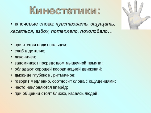 ключевые слова: чувствовать, ощущать, касаться, вздох, потеплело, похолодало…  при чтении водит пальцем; слаб в деталях; лаконичен; запоминают посредством мышечной памяти; обладают хорошей координацией движений; дыхание глубокое , ритмичное; говорит медленно, соотносит слова с ощущениями; часто наклоняются вперёд; при общении стоят близко, касаясь людей. 