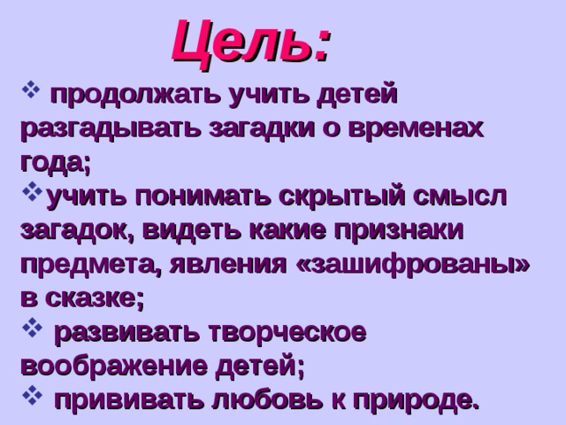 Цель:  продолжать учить детей разгадывать загадки о временах года; учить понимать скрытый смысл загадок, видеть какие признаки предмета, явления «зашифрованы» в сказке;  развивать творческое воображение детей;  прививать любовь к природе. 