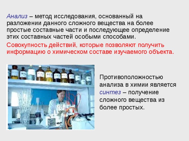 Анализ – метод исследования, основанный на разложении данного сложного вещества на более простые составные части и последующее определение этих составных частей особыми способами. Совокупность действий, которые позволяют получить информацию о химическом составе изучаемого объекта. Противоположностью анализа в химии является синтез – получение сложного вещества из более простых. 