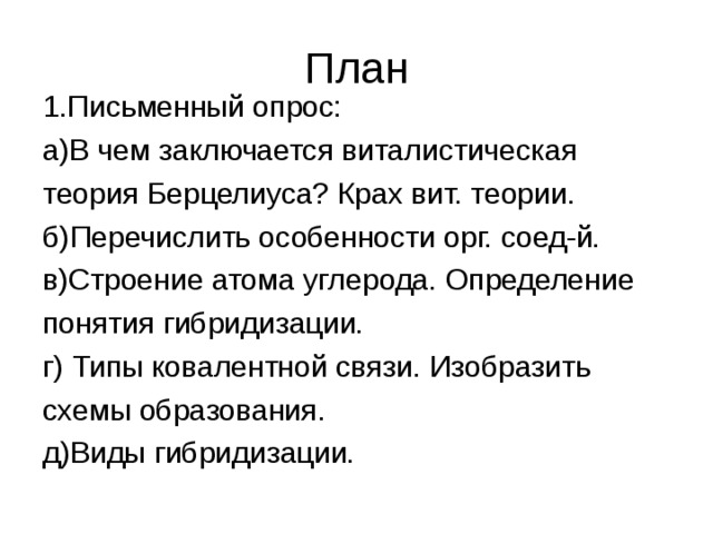 План 1.Письменный опрос: а)В чем заключается виталистическая теория Берцелиуса? Крах вит. теории. б)Перечислить особенности орг. соед-й. в)Строение атома углерода. Определение понятия гибридизации. г) Типы ковалентной связи. Изобразить схемы образования. д)Виды гибридизации. 