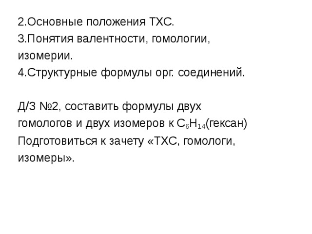 2.Основные положения ТХС. 3.Понятия валентности, гомологии, изомерии. 4.Структурные формулы орг. соединений. Д/З №2, составить формулы двух гомологов и двух изомеров к С 6 Н 14 (гексан) Подготовиться к зачету «ТХС, гомологи, изомеры». 