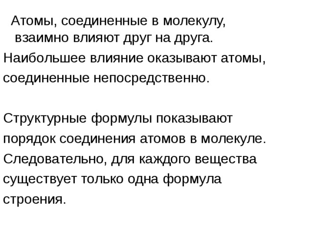  Атомы, соединенные в молекулу, взаимно влияют друг на друга. Наибольшее влияние оказывают атомы, соединенные непосредственно. Структурные формулы показывают порядок соединения атомов в молекуле. Следовательно, для каждого вещества существует только одна формула строения. 