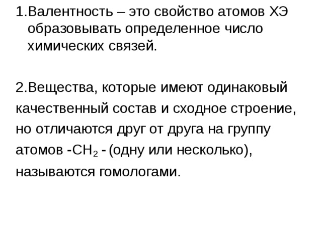 1.Валентность – это свойство атомов ХЭ образовывать определенное число химических связей. 2.Вещества, которые имеют одинаковый качественный состав и сходное строение, но отличаются друг от друга на группу атомов -СН 2 -  (одну или несколько), называются гомологами. 