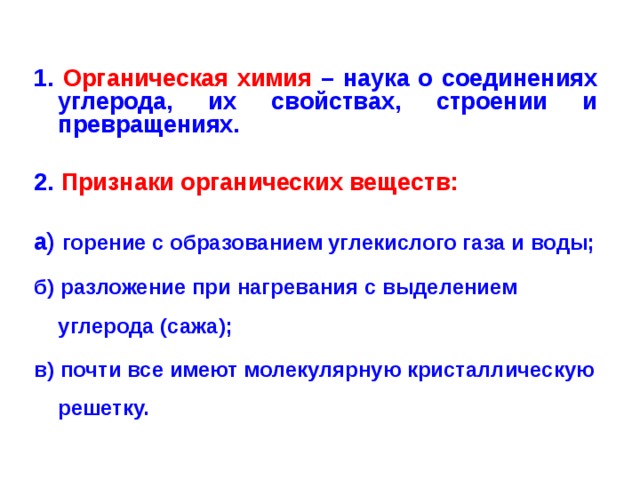 1. Органическая химия – наука о соединениях углерода, их свойствах, строении и превращениях.  2. Признаки органических веществ:  а) горение с образованием углекислого газа и воды; б) разложение при нагревания с выделением углерода (сажа); в) почти все имеют молекулярную кристаллическую решетку.  