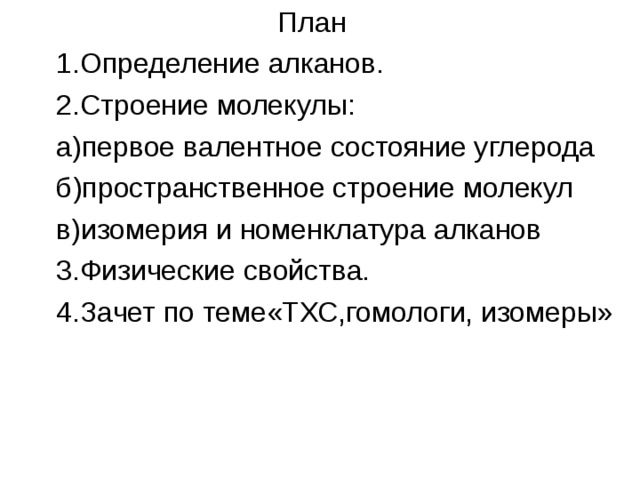  План 1.Определение алканов. 2.Строение молекулы: а)первое валентное состояние углерода б)пространственное строение молекул в)изомерия и номенклатура алканов 3.Физические свойства. 4.Зачет по теме«ТХС,гомологи, изомеры» 