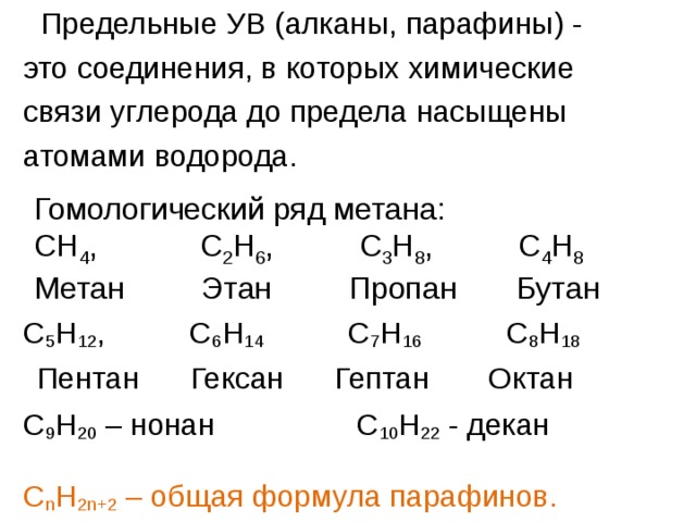  Предельные УВ (алканы, парафины) - это соединения, в которых химические связи углерода до предела насыщены атомами водорода. С 5 Н 12 , С 6 Н 14 С 7 Н 16 С 8 Н 18    Пентан Гексан Гептан Октан С 9 Н 20 – нонан  С 10 Н 22 - декан  С n H 2n+2 – общая формула парафинов. Гомологический ряд метана: СН 4 , С 2 Н 6 , С 3 Н 8 , С 4 Н 8 Метан Этан Пропан Бутан 