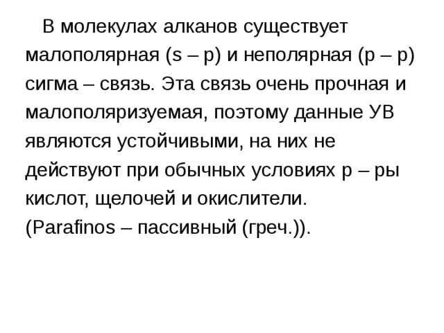  В молекулах алканов существует малополярная ( s – p) и неполярная (р – р) сигма – связь. Эта связь очень прочная и малополяризуемая, поэтому данные УВ являются устойчивыми, на них не действуют при обычных условиях р – ры кислот, щелочей и окислители. (P а r а fin о s – пассивный (греч.)).  