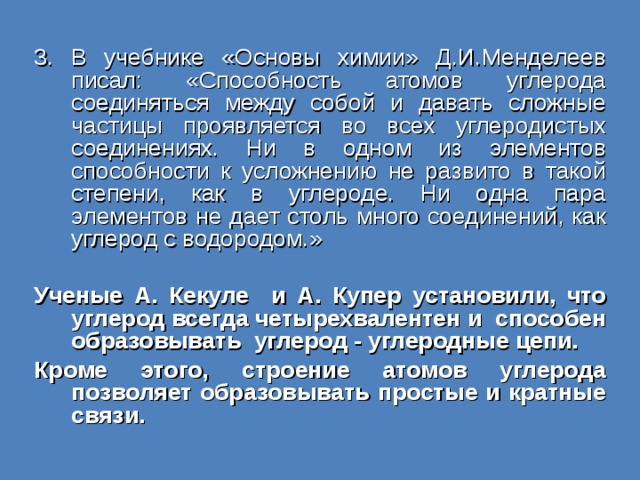 3. В учебнике «Основы химии» Д.И.Менделеев писал: «Способность атомов углерода соединяться между собой и давать сложные частицы проявляется во всех углеродистых соединениях. Ни в одном из элементов способности к усложнению не развито в такой степени, как в углероде. Ни одна пара элементов не дает столь много соединений, как углерод с водородом.» Ученые А. Кекуле и А. Купер установили, что углерод всегда четырехвалентен и способен образовывать углерод - углеродные цепи. Кроме этого, строение атомов углерода позволяет образовывать простые и кратные связи. 