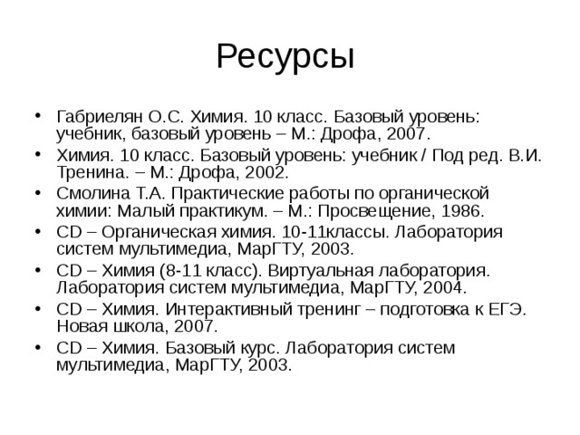 Ресурсы Габриелян О.С. Химия. 10 класс. Базовый уровень: учебник, базовый уровень – М.: Дрофа, 2007. Химия. 10 класс. Базовый уровень: учебник / Под ред. В.И. Тренина. – М.: Дрофа, 2002. Смолина Т.А. Практические работы по органической химии: Малый практикум. – М.: Просвещение, 1986. CD – Органическая химия. 10-11классы. Лаборатория систем мультимедиа, МарГТУ, 2003. CD – Химия (8-11 класс). Виртуальная лаборатория. Лаборатория систем мультимедиа, МарГТУ, 2004. CD – Химия. Интерактивный тренинг – подготовка к ЕГЭ. Новая школа, 2007. CD – Химия. Базовый курс. Лаборатория систем мультимедиа, МарГТУ, 2003.    