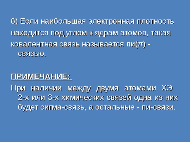 б) Если наибольшая электронная плотность находится под углом к ядрам атомов, такая ковалентная связь называется пи( π ) - связью. ПРИМЕЧАНИЕ: При наличии между двумя атомами ХЭ  2-х или 3-х химических связей одна из них будет сигма-связь, а остальные - пи-связи. 