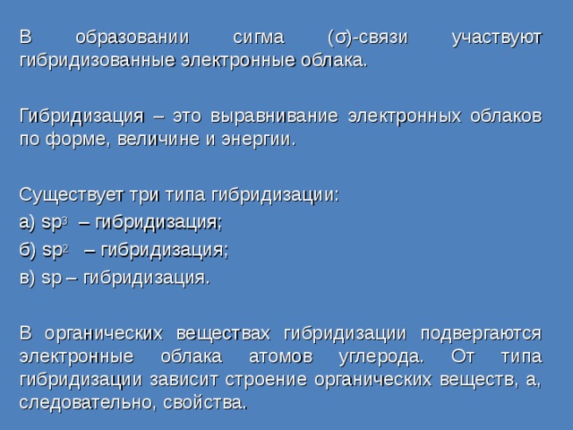 В образовании сигма ( σ )-связи участвуют гибридизованные электронные облака. Гибридизация – это выравнивание электронных облаков по форме, величине и энергии. Существует три типа гибридизации: а) sp 3  – гибридизация; б) sp 2  – гибридизация; в) sp – гибридизация. В органических веществах гибридизации подвергаются электронные облака атомов углерода. От типа гибридизации зависит строение органических веществ, а, следовательно, свойства. 