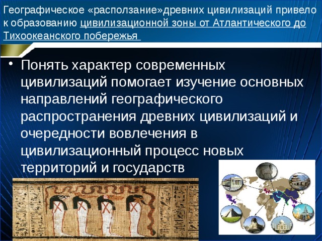 Географическое «расползание»древних цивилизаций привело к образованию цивилизационной зоны от Атлантического до Тихоокеанского побережья Понять характер современных цивилизаций помогает изучение основных направлений географического распространения древних цивилизаций и очередности вовлечения в цивилизационный процесс новых территорий и государств 