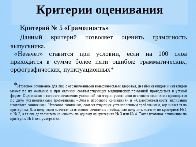 Критерии оценивания Критерий № 5 «Грамотность» Данный критерий позволяет оценить грамотность выпускника. «Незачет» ставится при условии, если на 100 слов приходится в сумме более пяти ошибок: грамматических, орфографических, пунктуационных*  * Итоговое сочинение для лиц с ограниченными возможностями здоровья, детей-инвалидов и инвалидов может по их желанию и при наличии соответствующих медицинских показаний проводиться в устной форме. Оценивание итогового сочинения указанной категории участников итогового сочинения проводится по двум установленным требованиям «Объем итогового сочинения» и «Самостоятельность написания итогового сочинения». Итоговое сочинение, соответствующее установленным требованиям, оценивается по критериям. Для получения «зачета» за итоговое сочинение необходимо получить «зачет» по критериям № 1 и № 2, а также дополнительно «зачет» по одному из критериев № 3 или № 4. Такое итоговое сочинение по критерию № 5 не проверяется. 