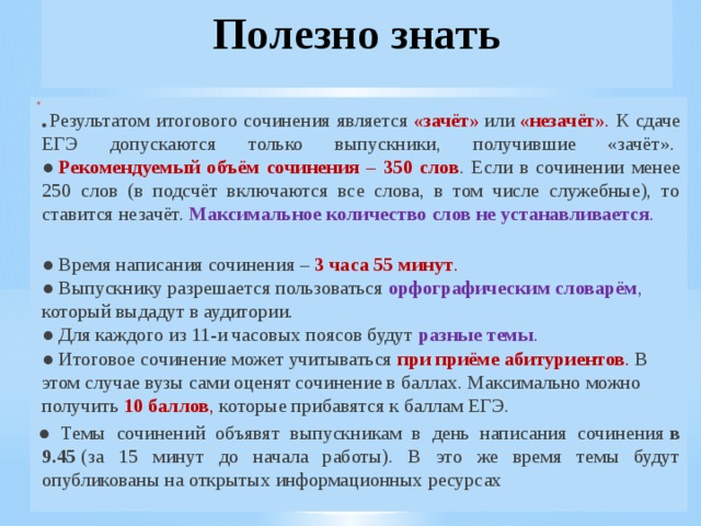 Полезно знать  ● Результатом итогового сочинения является  «зачёт»  или  «незачёт» . К сдаче ЕГЭ допускаются только выпускники, получившие «зачёт».   ●  Рекомендуемый объём сочинения – 350 слов . Если в сочинении менее 250 слов (в подсчёт включаются все слова, в том числе служебные), то ставится незачёт.  Максимальное количество слов не устанавливается .   ● Время написания сочинения –  3 часа 55 минут .    ● Выпускнику разрешается пользоваться  орфографическим словарём , который выдадут в аудитории.   ● Для каждого из 11-и часовых поясов будут  разные темы .   ● Итоговое сочинение может учитываться  при приёме абитуриентов . В этом случае вузы сами оценят сочинение в баллах. Максимально можно получить  10 баллов , которые прибавятся к баллам ЕГЭ. ● Темы сочинений объявят выпускникам в день написания сочинения  в 9.45  (за 15 минут до начала работы). В это же время темы будут опубликованы на открытых информационных ресурсах 