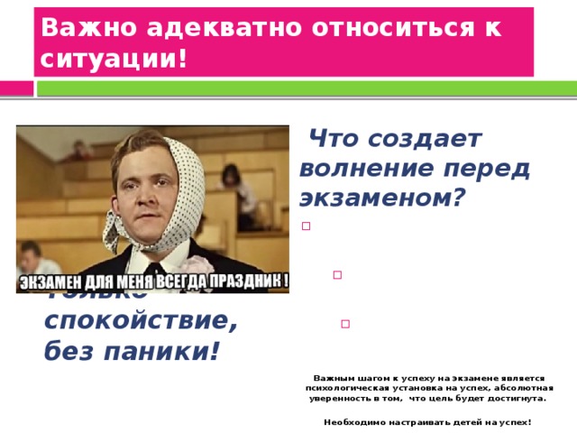 Важно адекватно относиться к ситуации!    Что создает волнение перед экзаменом? СТРАХ – «А ВДРУГ НЕ СДАМ». НЕДОСТАТОК ПОДГОТОВКИ.  ВОЛНЕНИЕ ОКРУЖАЮЩИХ.  Важным шагом к успеху на экзамене является психологическая установка на успех, абсолютная уверенность в том, что цель будет достигнута.  Необходимо настраивать детей на успех!     Только спокойствие, без паники! 