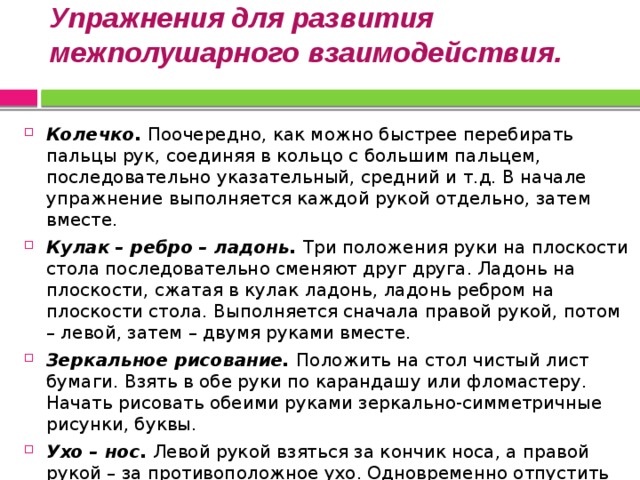 Упражнения для развития межполушарного взаимодействия.   Колечко. Поочередно, как можно быстрее перебирать пальцы рук, соединяя в кольцо с большим пальцем, последовательно указательный, средний и т.д. В начале упражнение выполняется каждой рукой отдельно, затем вместе. Кулак – ребро – ладонь. Три положения руки на плоскости стола последовательно сменяют друг друга. Ладонь на плоскости, сжатая в кулак ладонь, ладонь ребром на плоскости стола. Выполняется сначала правой рукой, потом – левой, затем – двумя руками вместе. Зеркальное рисование. Положить на стол чистый лист бумаги. Взять в обе руки по карандашу или фломастеру. Начать рисовать обеими руками зеркально-симметричные рисунки, буквы. Ухо – нос. Левой рукой взяться за кончик носа, а правой рукой – за противоположное ухо. Одновременно отпустить ухо и нос, хлопнуть в ладоши, поменять положение рук «с точностью до наоборот»!  