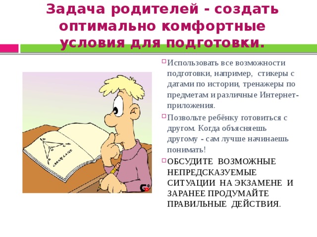 Задача родителей - создать оптимально комфортные условия для подготовки. Использовать все возможности подготовки, например, стикеры с датами по истории, тренажеры по предметам и различные Интернет-приложения. Позвольте ребёнку готовиться с другом. Когда объясняешь другому - сам лучше начинаешь понимать! ОБСУДИТЕ ВОЗМОЖНЫЕ НЕПРЕДСКАЗУЕМЫЕ СИТУАЦИИ НА ЭКЗАМЕНЕ И ЗАРАНЕЕ ПРОДУМАЙТЕ ПРАВИЛЬНЫЕ ДЕЙСТВИЯ.  