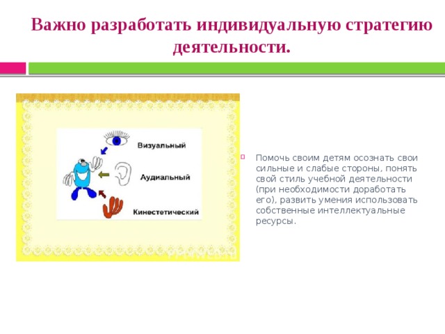 Важно разработать индивидуальную стратегию деятельности. Помочь своим детям осознать свои сильные и слабые стороны, понять свой стиль учебной деятельности (при необходимости доработать его), развить умения использовать собственные интеллектуальные ресурсы. 