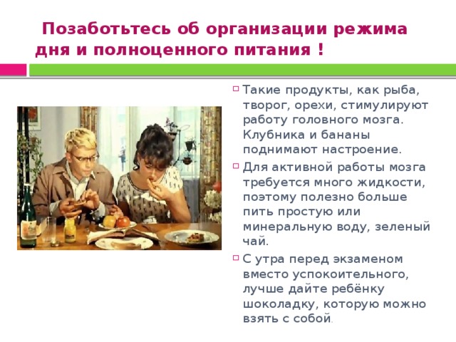  Позаботьтесь об организации режима дня и полноценного питания ! Такие продукты, как рыба, творог, орехи, стимулируют работу головного мозга. Клубника и бананы поднимают настроение. Для активной работы мозга требуется много жидкости, поэтому полезно больше пить простую или минеральную воду, зеленый чай. С утра перед экзаменом вместо успокоительного, лучше дайте ребёнку шоколадку, которую можно взять с собой . 