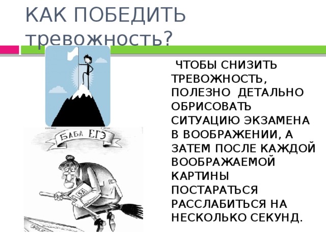 КАК ПОБЕДИТЬ тревожность?  ЧТОБЫ СНИЗИТЬ ТРЕВОЖНОСТЬ, ПОЛЕЗНО ДЕТАЛЬНО ОБРИСОВАТЬ СИТУАЦИЮ ЭКЗАМЕНА В ВООБРАЖЕНИИ, А ЗАТЕМ ПОСЛЕ КАЖДОЙ ВООБРАЖАЕМОЙ КАРТИНЫ ПОСТАРАТЬСЯ РАССЛАБИТЬСЯ НА НЕСКОЛЬКО СЕКУНД. 