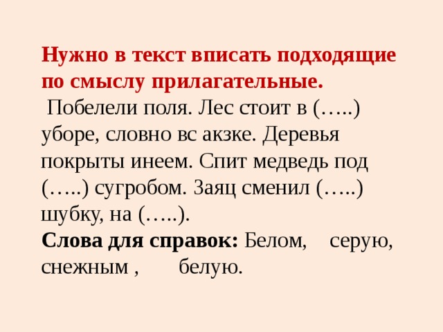 Нужно в текст вписать подходящие по смыслу прилагательные.  Побелели поля. Лес стоит в (…..) уборе, словно вс акзке. Деревья покрыты инеем. Спит медведь под (…..) сугробом. Заяц сменил (…..) шубку, на (…..). Слова для справок: Белом, серую, снежным , белую. 