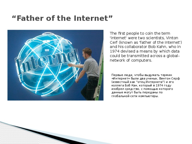 “ Father of the Internet” The first people to coin the term 'internet' were two scientists, Vinton Cerf (known as 'father of the Internet') and his collaborator Bob Kahn, who in 1974 devised a means by which data could be transmitted across a global-network of computers. Первые люди, чтобы выдумать термин «Интернет» были два ученых, Винтон Серф (известный как 