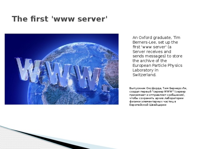 The first 'www server' An Oxford graduate, Tim Berners-Lee, set up the first 'www server' (a Server receives and sends messages) to store the archive of the European Particle Physics Laboratory in Switzerland. Выпускник Оксфорда, Тим Бернерс-Ли, создал первый 