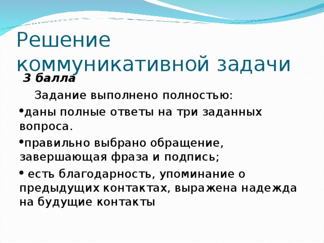 Решение коммуникативной задачи  3 балла  Задание выполнено полностью: даны полные ответы на три заданных вопроса. правильно выбрано обращение, завершающая фраза и подпись;  есть благодарность, упоминание о предыдущих контактах, выражена надежда на будущие контакты 