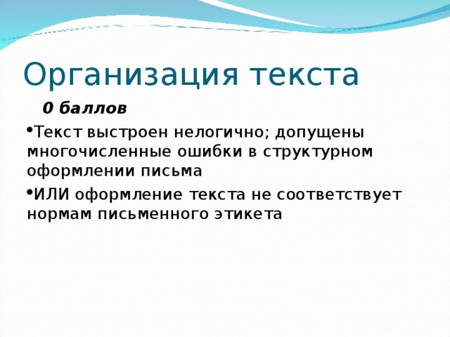 Организация текста  0 баллов Текст выстроен нелогично; допущены многочисленные ошибки в структурном оформлении письма ИЛИ оформление текста не соответствует нормам письменного этикета 
