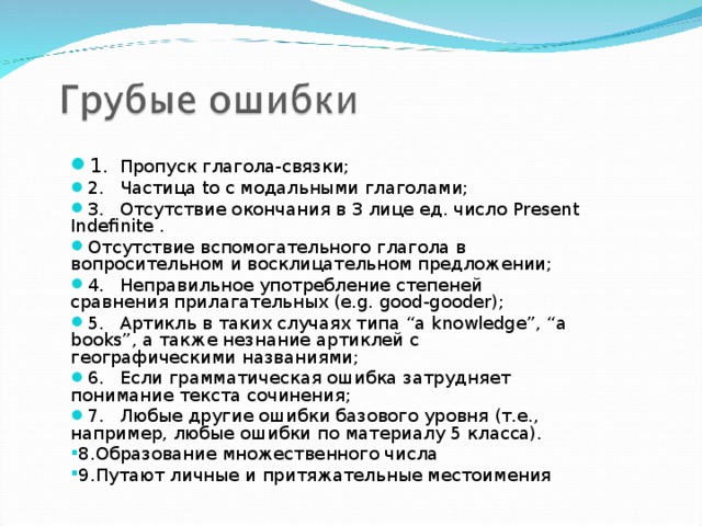 1.  Пропуск глагола-связки; 2.  Частица to с модальными глаголами; 3.  Отсутствие окончания в 3 лице ед. число Present Indefinite .  Отсутствие вспомогательного глагола в вопросительном и восклицательном предложении; 4.  Неправильное употребление степеней сравнения прилагательных (e.g. good-gooder); 5.  Артикль в таких случаях типа “a knowledge”, “a books”, а также незнание артиклей с географическими названиями; 6.  Если грамматическая ошибка затрудняет понимание текста сочинения; 7.  Любые другие ошибки базового уровня (т.е., например, любые ошибки по материалу 5 класса). 8.Образование множественного числа 9.Путают личные и притяжательные местоимения 