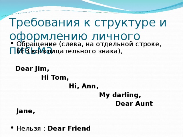 Требования к структуре и оформлению личного письма Обращение (слева, на отдельной строке, БЕЗ восклицательного знака),  Dear Jim,  Hi Tom,  Hi, Ann,  My darling,  Dear Aunt Jane,  Нельзя : Dear Friend  