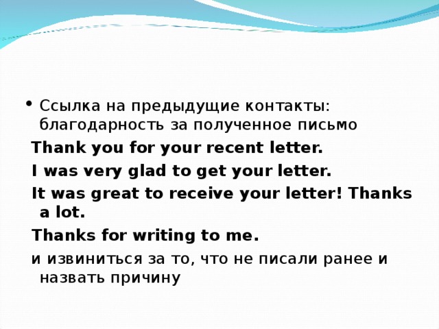 Ссылка на предыдущие контакты: благодарность за полученное письмо  Thank you for your recent letter.  I was very glad to get your letter.  It was great to receive your letter! Thanks a lot.  Thanks for writing to me.  и извиниться за то, что не писали ранее и назвать причину 