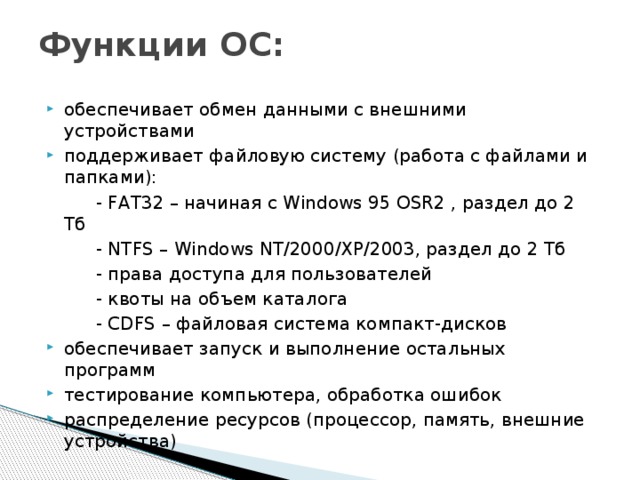 Функции ОС:   обеспечивает обмен данными с внешними устройствами поддерживает файловую систему (работа с файлами и папками):   - FAT32 – начиная с Windows 95 OSR2 , раздел до 2 Тб   - NTFS – Windows NT/2000/XP/2003, раздел до 2 Тб   - права доступа для пользователей   - квоты на объем каталога   - CDFS – файловая система компакт-дисков обеспечивает запуск и выполнение остальных программ тестирование компьютера, обработка ошибок распределение ресурсов (процессор, память, внешние устройства) 