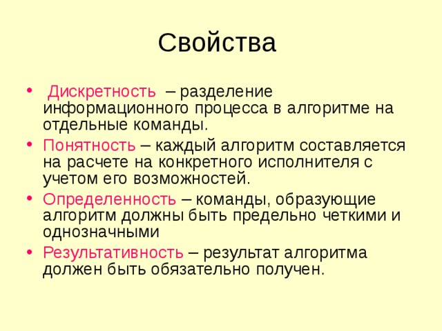  Дискретность – разделение информационного процесса в алгоритме на отдельные команды. Понятность – каждый алгоритм составляется на расчете на конкретного исполнителя с учетом его возможностей. Определенность – команды, образующие алгоритм должны быть предельно четкими и однозначными Результативность – результат алгоритма должен быть обязательно получен. 
