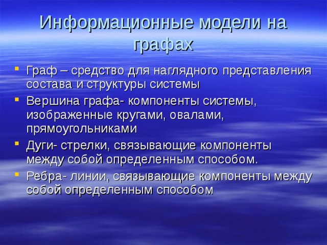 Информационные модели на графах Граф – средство для наглядного представления состава и структуры системы Вершина графа- компоненты системы, изображенные кругами, овалами, прямоугольниками Дуги- стрелки, связывающие компоненты между собой определенным способом. Ребра- линии, связывающие компоненты между собой определенным способом 