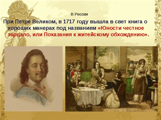 В России  При Петре Великом, в 1717 году вышла в свет книга о хороших манерах под названием «Юности честное зерцало, или Показания к житейскому обхождению» . 
