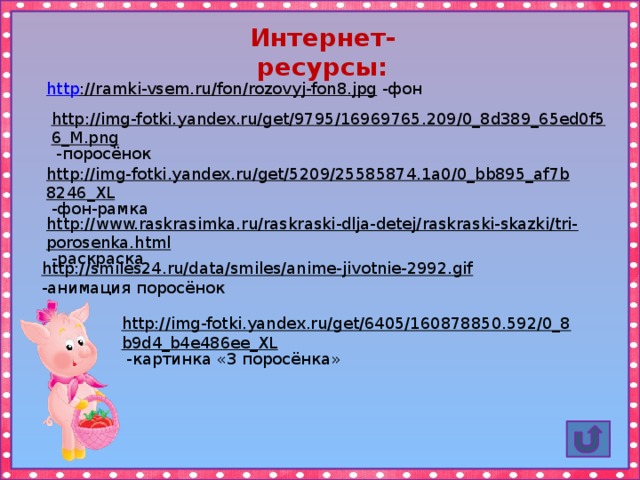 Интернет-ресурсы: http ://ramki-vsem.ru/fon/rozovyj-fon8.jpg  -фон http://img-fotki.yandex.ru/get/9795/16969765.209/0_8d389_65ed0f56_M.png  -поросёнок http://img-fotki.yandex.ru/get/5209/25585874.1a0/0_bb895_af7b8246_XL  -фон-рамка http://www.raskrasimka.ru/raskraski-dlja-detej/raskraski-skazki/tri-porosenka.html  -раскраска http://smiles24.ru/data/smiles/anime-jivotnie-2992.gif  -анимация поросёнок http://img-fotki.yandex.ru/get/6405/160878850.592/0_8b9d4_b4e486ee_XL  -картинка «3 поросёнка» 