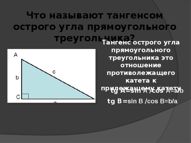 Что называют тангенсом острого угла прямоугольного треугольника? Тангенс острого угла прямоугольного треугольника это отношение противолежащего катета к прилежащему катету tg А=sin А /cos А=a/b tg В= sin В / cos В=b/a 