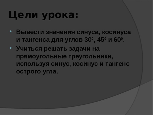 Цели урока: Вывести значения синуса, косинуса и тангенса для углов 30 0 , 45 0 и 60 0 . Учиться решать задачи на прямоугольные треугольники, используя синус, косинус и тангенс острого угла. 