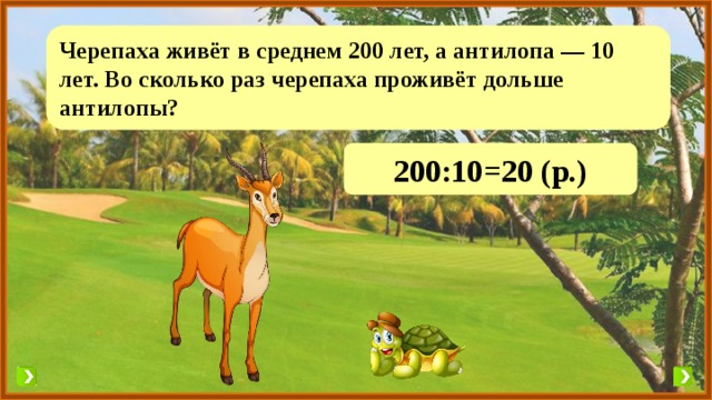 Черепаха живёт в среднем 200 лет, а антилопа — 10 лет. Во сколько раз черепаха проживёт дольше антилопы? 200:10=20 (р.) 