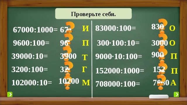 Проверьте себя. Выполните вычисления. 830 83000:100= О И 67 67000:1000= 3000 300·100:10= О П 96 9600:100= 900 39000:10= 3900 П 9000·10:100= Т 3200:100= 152 Г 32 152000:1000= П 10200 А 7080 М 102000:10= 708000:100= 