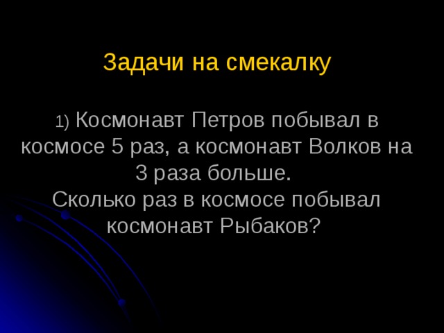 Задачи на смекалку   1) Космонавт Петров побывал в космосе 5 раз, а космонавт Волков на 3 раза больше.  Сколько раз в космосе побывал космонавт Рыбаков?