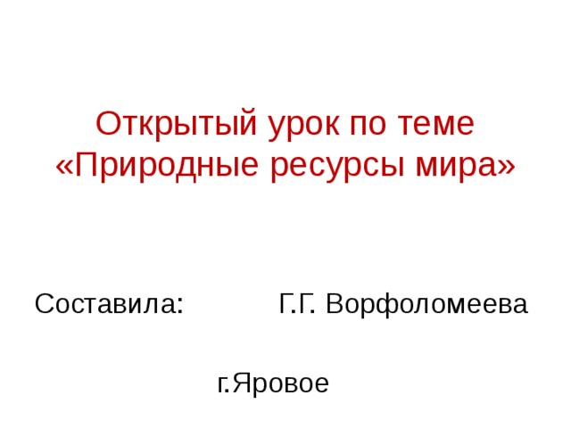 Открытый урок по теме «Природные ресурсы мира» Составила: Г.Г. Ворфоломеева г.Яровое 