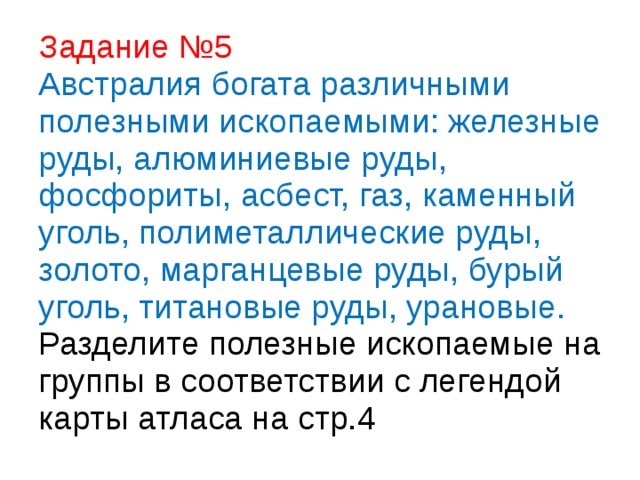 Задание №5  Австралия богата различными полезными ископаемыми: железные руды, алюминиевые руды, фосфориты, асбест, газ, каменный уголь, полиметаллические руды, золото, марганцевые руды, бурый уголь, титановые руды, урановые.  Разделите полезные ископаемые на группы в соответствии с легендой карты атласа на стр.4 