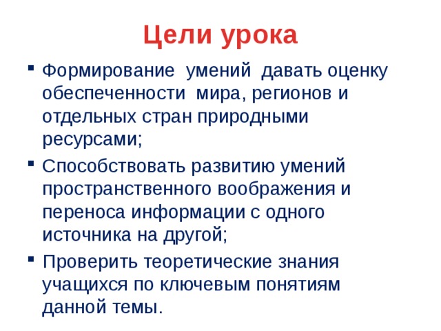 Цели урока Формирование умений давать оценку обеспеченности мира, регионов и отдельных стран природными ресурсами; Способствовать развитию умений пространственного воображения и переноса информации с одного источника на другой; Проверить теоретические знания учащихся по ключевым понятиям данной темы. 