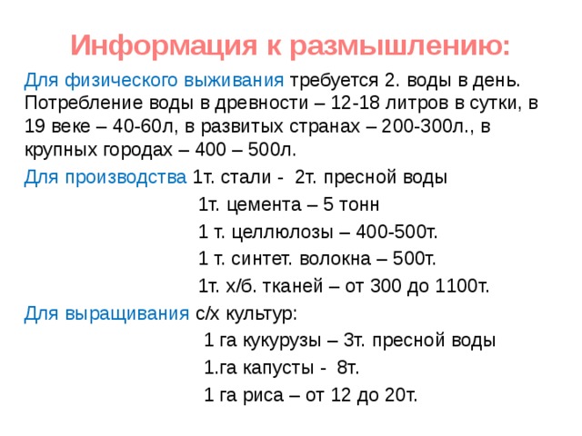 Информация к размышлению: Для физического выживания требуется 2. воды в день. Потребление воды в древности – 12-18 литров в сутки, в 19 веке – 40-60л, в развитых странах – 200-300л., в крупных городах – 400 – 500л. Для производства 1т. стали - 2т. пресной воды  1т. цемента – 5 тонн  1 т. целлюлозы – 400-500т.  1 т. синтет. волокна – 500т.  1т. х/б. тканей – от 300 до 1100т. Для выращивания с/х культур:  1 га кукурузы – 3т. пресной воды  1.га капусты - 8т.  1 га риса – от 12 до 20т. 